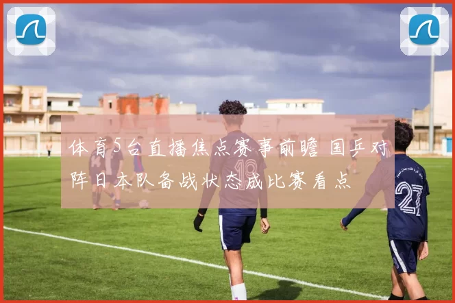 体育5台直播焦点赛事前瞻 国乒对阵日本队备战状态成比赛看点