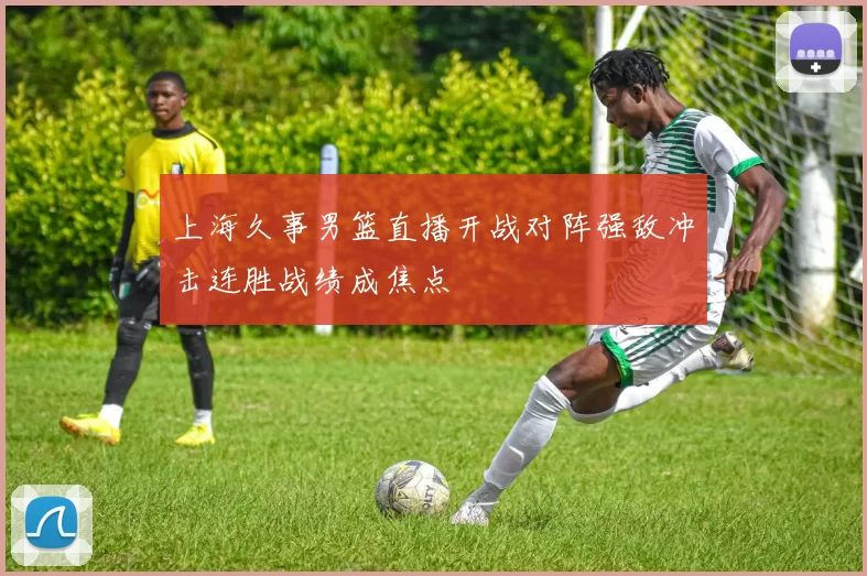 上海久事男篮直播开战对阵强敌冲击连胜战绩成焦点