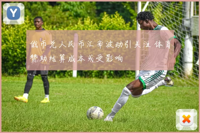 俄币兑人民币汇率波动引关注 体育赞助结算成本或受影响