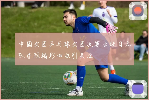 中国女团乒乓球女团决赛击败日本队夺冠精彩回放引关注