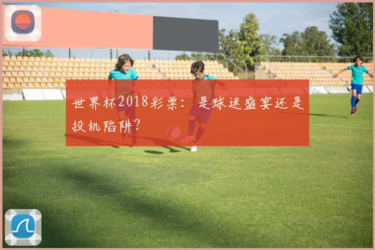 世界杯2018彩票：是球迷盛宴还是投机陷阱？