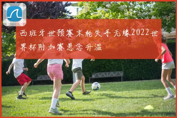 西班牙世预赛末轮失手无缘2022世界杯附加赛悬念升温