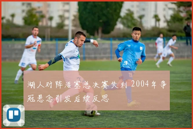 湖人对阵活塞总决赛失利 2004年争冠悬念引发后续反思