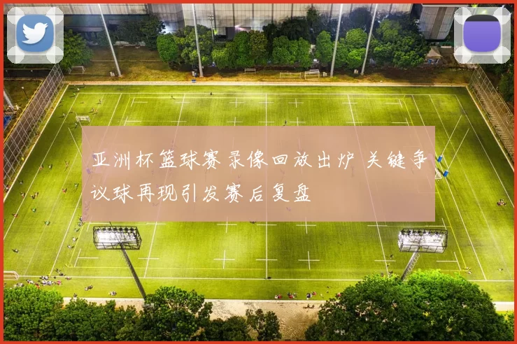 亚洲杯篮球赛录像回放出炉 关键争议球再现引发赛后复盘