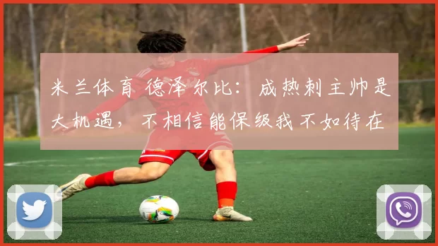 米兰体育 德泽尔比：成热刺主帅是大机遇，不相信能保级我不如待在家_罗伯托_球员_比赛