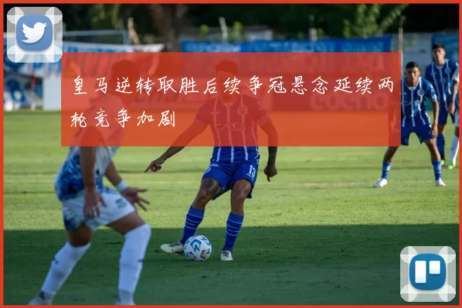 皇马逆转取胜后续争冠悬念延续两轮竞争加剧