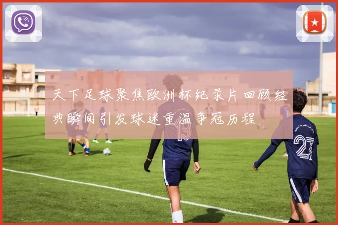 天下足球聚焦欧洲杯纪录片回顾经典瞬间引发球迷重温争冠历程