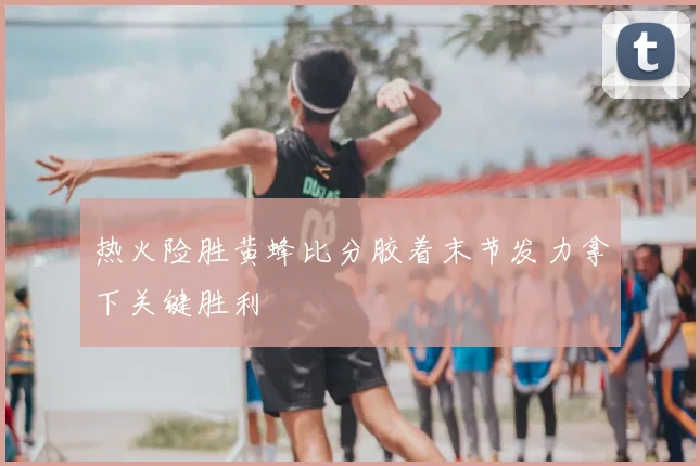 热火险胜黄蜂比分胶着末节发力拿下关键胜利