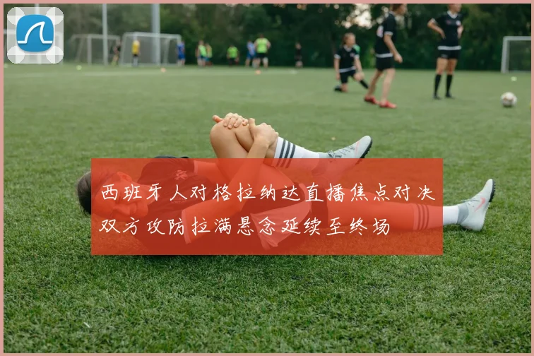 西班牙人对格拉纳达直播焦点对决双方攻防拉满悬念延续至终场