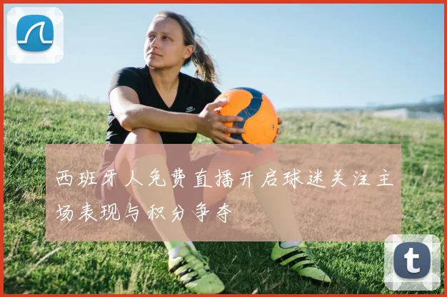 西班牙人免费直播开启球迷关注主场表现与积分争夺